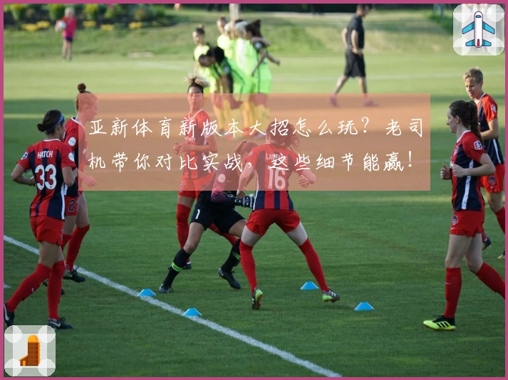 亚新体育新版本大招怎么玩？老司机带你对比实战，这些细节能赢！