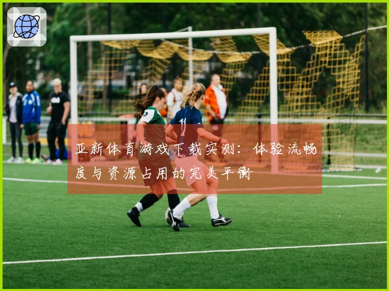 亚新体育游戏下载实测：体验流畅度与资源占用的完美平衡