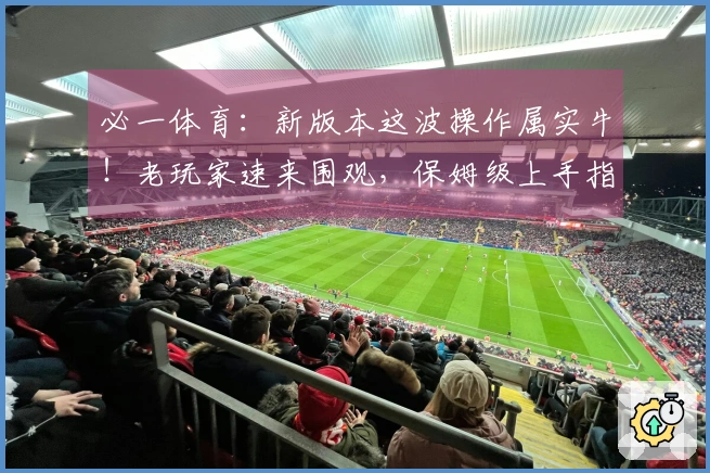 必一体育：新版本这波操作属实牛！老玩家速来围观，保姆级上手指南让你起飞！