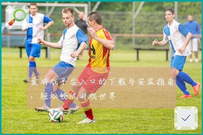 爱游戏平台入口的下载与安装指南，轻松畅玩游戏世界