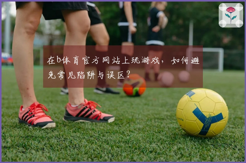 在b体育官方网站上玩游戏，如何避免常见陷阱与误区？