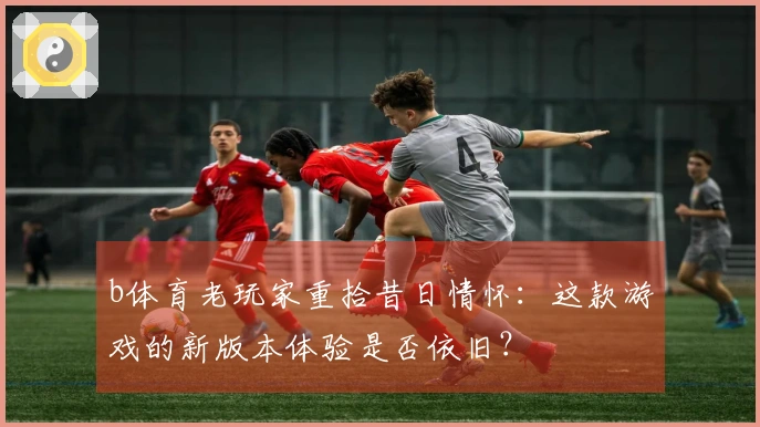 b体育老玩家重拾昔日情怀：这款游戏的新版本体验是否依旧？