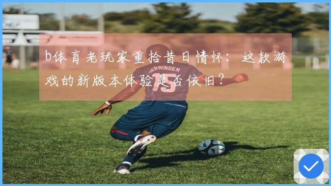b体育老玩家重拾昔日情怀：这款游戏的新版本体验是否依旧？