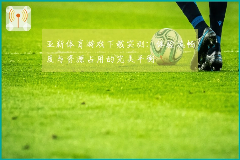 亚新体育游戏下载实测：体验流畅度与资源占用的完美平衡
