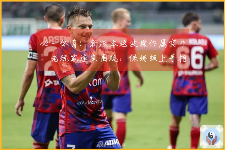 必一体育：新版本这波操作属实牛！老玩家速来围观，保姆级上手指南让你起飞！